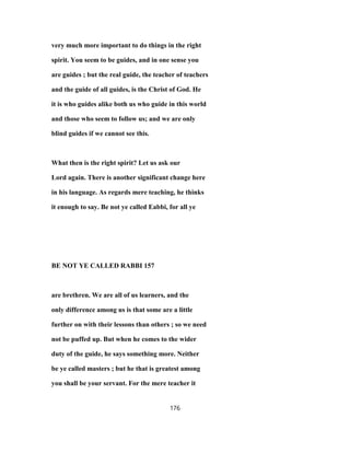 very much more important to do things in the right
spirit. You seem to be guides, and in one sense you
are guides ; but the real guide, the teacher of teachers
and the guide of all guides, is the Christ of God. He
it is who guides alike both us who guide in this world
and those who seem to follow us; and we are only
blind guides if we cannot see this.
What then is the right spirit? Let us ask our
Lord again. There is another significant change here
in his language. As regards mere teaching, he thinks
it enough to say. Be not ye called Eabbi, for all ye
BE NOT YE CALLED RABBI 157
are brethren. We are all of us learners, and the
only difference among us is that some are a little
further on with their lessons than others ; so we need
not be puffed up. But when he comes to the wider
duty of the guide, he says something more. Neither
be ye called masters ; but he that is greatest among
you shall be your servant. For the mere teacher it
176
 