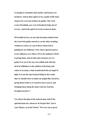 is enough to remember that teacher and learner are
brethren ; but he that aspires to be a guide of life must
stoop to be a servant of those he guides. The work
is not of lordship, nor even of brotherly help, but of
service ; and in the spirit of service it must be done.
Of twofold service, on one side learning wisdom from
the Lord who guides ourselves, on the other teaching
wisdom as well as we can to those whom God is
guiding by our influence. Now what a glorious power
is our influence over others, if it is the guidance Christ
is giving them, and of what utter baseness are we
guilty if we use it for our own selfish ends. But the
devil of selfishness is the subtlest of his kind, and
comes to us many a time transformed into an angel of
light. Is it not the most natural thing in the world
that we should strive to make our pupils like ourselves,
giving them truth as we ourselves have seen it, and
bringing them along the same road our God has
brought ourselves ?
Yes, this is the plan of the natural man, and of the
spiritual man too, whenever he forgets that "one is
your Master, even the Christ." We were never given
177
 