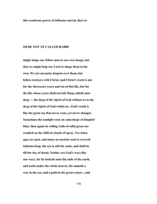 this wondrous power of influence merely that we
iS8 BE NOT YE CALLED RABBI
might shape our fellow-men in our own image, but
that we might help our Lord to shape them in his
own. We are not petty despots over them, but
fellow-workers with Christ; and Christ's work is not
for the threescore years and ten of this life, but for
the life whose years shall not fail. Deep calleth unto
deep — the deep of the Spirit of God without us to the
deep of the Spirit of God within us.. God's truth is
like the great sea that never rests, yet never changes.
Sometimes the sunlight rests on calm deeps of dimpled
blue; then again its rolling walls of solid green are
crashed on the cliffs in clouds of spray. Yet when
ages are past, and many an ancient coast is covered
fathoms deep, the sea is still the same, and shall be
till the day of doom. Neither are God's ways like
our ways, for he looketh unto the ends of the earth,
and seeth under the whole heaven. He maketh a
way in the sea, and a path in the great waters ; and
178
 