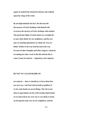 again, he maketh the clouds his chariot, and walketh
upon the wings of the wind.
Be not high-minded, but fear. He that has felt
the mystery of God's dealings with himself will
reverence the mystery of God's dealings with another.
The particular lights of truth which are so bright for
us may shine dimly for our neighbour, and his eyes
may see dazzling splendours to which our own are
blind. Neither is the way God has led us his way
for men of other thoughts and other tempers, whom he
is training for other work in this life and the life to
come. It may be natural — impatience and vulgarity
BE NOT YE CALLED RABBI 159
are natural — that we should try to force them into
our own way ; but God will not hold us guiltless if
we lay rude hands on sacred things. The sin is near
akin to superstition, for the will-worship which insists
on serving God in our own way is very likely to insist
on forcing the same way on our neighbour, and the
179
 