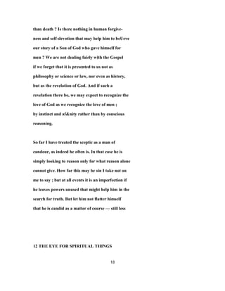than death ? Is there nothing in human forgive-
ness and self-devotion that may help him to beUeve
our story of a Son of God who gave himself for
men ? We are not dealing fairly with the Gospel
if we forget that it is presented to us not as
philosophy or science or law, nor even as history,
but as the revelation of God. And if such a
revelation there be, we may expect to recognize the
love of God as we recognize the love of men ;
by instinct and af&nity rather than by conscious
reasoning.
So far I have treated the sceptic as a man of
candour, as indeed he often is. In that case he is
simply looking to reason only for what reason alone
cannot give. How far this may be sin I take not on
me to say ; but at all events it is an imperfection if
he leaves powers unused that might help him in the
search for truth. But let him not flatter himself
that he is candid as a matter of course — still less
12 THE EYE FOR SPIRITUAL THINGS
18
 