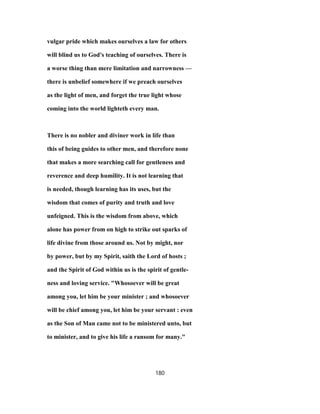 vulgar pride which makes ourselves a law for others
will blind us to God's teaching of ourselves. There is
a worse thing than mere limitation and narrowness —
there is unbelief somewhere if we preach ourselves
as the light of men, and forget the true light whose
coming into the world lighteth every man.
There is no nobler and diviner work in life than
this of being guides to other men, and therefore none
that makes a more searching call for gentleness and
reverence and deep humility. It is not learning that
is needed, though learning has its uses, but the
wisdom that comes of purity and truth and love
unfeigned. This is the wisdom from above, which
alone has power from on high to strike out sparks of
life divine from those around us. Not by might, nor
by power, but by my Spirit, saith the Lord of hosts ;
and the Spirit of God within us is the spirit of gentle-
ness and loving service. "Whosoever will be great
among you, let him be your minister ; and whosoever
will be chief among you, let him be your servant : even
as the Son of Man came not to be ministered unto, but
to minister, and to give his life a ransom for many."
180
 