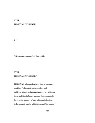 XVIII.
PERSONAL INFLUENCE.
I] II
" Be thou an example."—! Tim. iv. 12.
XVIII.
PEESONAL INFLUENCE.^
PERSONAL influence is a force that never ceases
working. Fathers and mothers, wives and
children, friends and acquaintances — we influence
them, and they influence us ; and that unceasingly,
for even the memory of past influence is itself an
influence, and may be all the stronger if the memory
181
 
