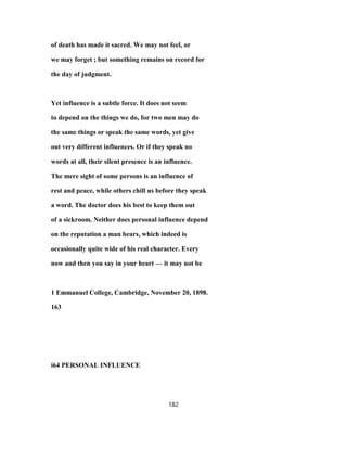 of death has made it sacred. We may not feel, or
we may forget ; but something remains on record for
the day of judgment.
Yet influence is a subtle force. It does not seem
to depend on the things we do, for two men may do
the same things or speak the same words, yet give
out very different influences. Or if they speak no
words at all, their silent presence is an influence.
The mere sight of some persons is an influence of
rest and peace, while others chill us before they speak
a word. The doctor does his best to keep them out
of a sickroom. Neither does personal influence depend
on the reputation a man bears, which indeed is
occasionally quite wide of his real character. Every
now and then you say in your heart — it may not be
1 Emmanuel College, Cambridge, November 20, 1898.
163
i64 PERSONAL INFLUENCE
182
 