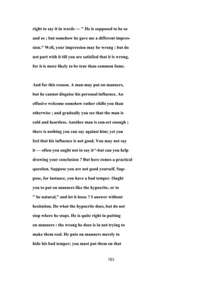 right to say it in words — " He is supposed to be so
and so ; but somehow he gave me a different impres-
sion." Well, your impression may be wrong : but do
not part with it till you are satisfied that it is wrong,
for it is more likely to be true than common fame.
And for this reason. A man may put on manners,
but he cannot disguise his personal influence. An
effusive welcome somehow rather chills you than
otherwise ; and gradually you see that the man is
cold and heartless. Another man is con-ect enough ;
there is nothing you can say against him; yet you
feel that his influence is not good. You may not say
it — often you ought not to say it^-but can you help
drawing your conclusion ? But here comes a practical
question. Suppose you are not good yourself. Sup-
pose, for instance, you have a bad temper. Ought
you to put on manners like the hypocrite, or to
" be natural," and let it loose ? I answer without
hesitation. Do what the hypocrite does, but do not
stop where he stops. He is quite right in putting
on manners : the wrong he does is in not trying to
make them real. He puts on manners merely to
hide his bad temper; you must put them on that
183
 