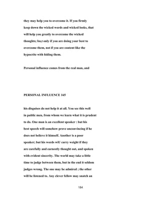 they may help you to overcome it. If you firmly
keep down the wicked words and wicked looks, that
will help you greatly to overcome the wicked
thoughts; bu,t only if you are doing your best to
overcome them, not if you are content like the
hypocrite with hiding them.
Personal influence comes from the real man, and
PERSONAL INFLUENCE 165
his disguises do not help it at all. You see this well
in public men, from whom we learn what it is prudent
to do. One man is an excellent speaker : but his
best speech will somehow prove unconvincing if he
does not believe it himself. Another is a poor
speaker; but his words wiU carry weight if they
are carefully and earnestly thought out, and spoken
with evident sincerity. The world may take a little
time to judge between them, but in the end it seldom
judges wrong. The one may be admired ; the other
will be listened to. Any clever fellow may snatch an
184
 
