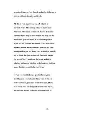 occasional success ; but there is no lasting influence to
be won without sincerity and truth.
All this is even truer when we ask what it is
our duty to do. Men simply refuse to learn from
Pharisees who teach, and do not. Words that come
from the heart may be poor words, but they are the
words that go to the heart. It is useless to preach
if you are not yourself the sermon. Your best words
will ring hollow (the world has a good ear for false
money) unless you are doing your best to live accord-
ing to them. But poor words will find their way to
the heart if they come from the heart; and then,
whether we hear or whether we forbear, yet shall we
know that they were God's word to us.
If t^en you want to have a good influence, you
must be good yourself; and if you want to have a
better influence, you must be a better man. There
is no other way, for it depends not on what we do,
but on what we are. Influence is unconscious, so
185
 