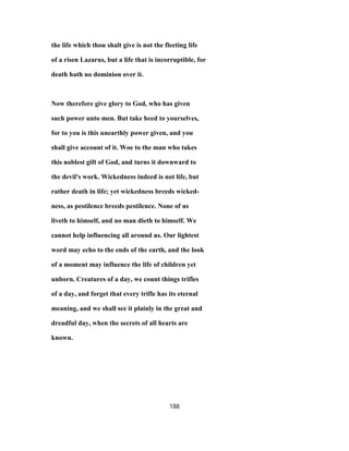 the life which thou shalt give is not the fleeting life
of a risen Lazarus, but a life that is incorruptible, for
death hath no dominion over it.
Now therefore give glory to God, who has given
such power unto men. But take heed to yourselves,
for to you is this unearthly power given, and you
shall give account of it. Woe to the man who takes
this noblest gift of God, and turns it downward to
the devil's work. Wickedness indeed is not life, but
rather death in life; yet wickedness breeds wicked-
ness, as pestilence breeds pestilence. None of us
liveth to himself, and no man dieth to himself. We
cannot help influencing all around us. Our lightest
word may echo to the ends of the earth, and the look
of a moment may influence the life of children yet
unborn. Creatures of a day, we count things trifles
of a day, and forget that every trifle has its eternal
meaning, and we shall see it plainly in the great and
dreadful day, when the secrets of all hearts are
known.
188
 