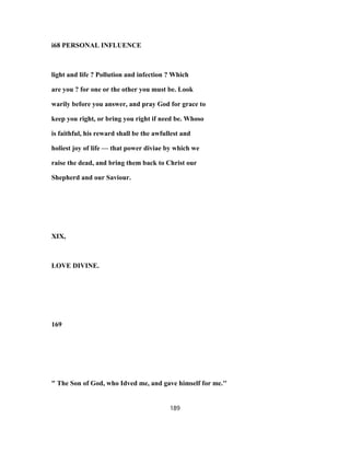 i68 PERSONAL INFLUENCE
light and life ? Pollution and infection ? Which
are you ? for one or the other you must be. Look
warily before you answer, and pray God for grace to
keep you right, or bring you right if need be. Whoso
is faithful, his reward shall be the awfullest and
holiest joy of life — that power diviae by which we
raise the dead, and bring them back to Christ our
Shepherd and our Saviour.
XIX,
LOVE DIVINE.
169
" The Son of God, who Idved me, and gave himself for me.''
189
 