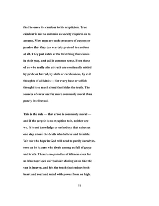 that he owes his candour to his scepticism. True
candour is not so common as society requires us to
assume. Most men are such creatures of custom or
passion that they can scarcely pretend to candour
at all. They just catch at the first thing that comes
iu their way, and call it common sense. Even those
of us who really aim at truth are continually misled
by pride or hatred, by sloth or carelessness, by evil
thoughts of all kinds — for every base or selfish
thought is so much cloud that hides the truth. The
sources of error are far more commonly moral than
purely intellectual.
This is the rule — that error is commonly moral —
and if the sceptic is no exception to it, neither are
we. It is not knowledge or orthodoxy that raises us
one step above the devils who believe and tremble.
We too who hope in God will need to purify ourselves,
even as he is pure who dwelt among us full of grace
and truth. There is no paradise of idleness even for
us who have seen our Saviour shining on us like the
sun in heaven, and felt the touch that endues both
heart and soul and mind with power from on high.
19
 
