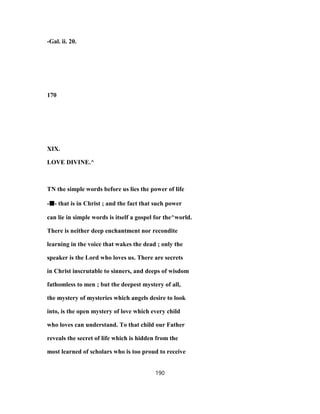 -Gal. ii. 20.
170
XIX.
LOVE DIVINE.^
TN the simple words before us lies the power of life
-■■■■- that is in Christ ; and the fact that such power
can lie in simple words is itself a gospel for the^world.
There is neither deep enchantment nor recondite
learning in the voice that wakes the dead ; only the
speaker is the Lord who loves us. There are secrets
in Christ inscrutable to sinners, and deeps of wisdom
fathomless to men ; but the deepest mystery of all,
the mystery of mysteries which angels desire to look
into, is the open mystery of love which every child
who loves can understand. To that child our Father
reveals the secret of life which is hidden from the
most learned of scholars who is too proud to receive
190
 