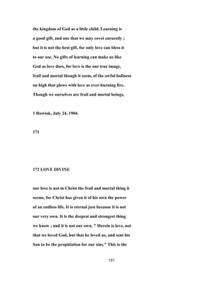 the kingdom of God as a little child. Learning is
a good gift, and one that we may covet earnestly ;
but it is not the best gift, for only love can bless it
to our use. No gifts of learning can make us like
God as love does, for love is the one true image,
frail and mortal though it seem, of the awful holiness
on high that glows with love as ever-burning fire.
Though we ourselves are frail and mortal beings,
1 Howiok, July 24, 1904.
171
172 LOVE DIVINE
our love is not in Christ the frail and mortal thing it
seems, for Christ has given it of his own the power
of an endless life. It is eternal just because it is not
our very own. It is the deepest and strongest thing
we know ; and it is not our own. " Herein is love, not
that we loved God, but that he loved us, and sent his
Son to be the propitiation for our sins." This is the
191
 