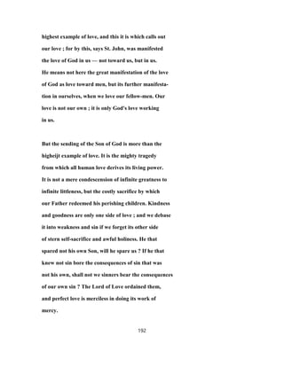 highest example of love, and this it is which calls out
our love ; for by this, says St. John, was manifested
the love of God in us — not toward us, but in us.
He means not here the great manifestation of the love
of God as love toward men, but its further manifesta-
tion in ourselves, when we love our fellow-men. Our
love is not our own ; it is only God's love working
in us.
But the sending of the Son of God is more than the
higheijt example of love. It is the mighty tragedy
from which all human love derives its living power.
It is not a mere condescension of infinite greatness to
infinite littleness, but the costly sacrifice by which
our Father redeemed his perishing children. Kindness
and goodness are only one side of love ; and we debase
it into weakness and sin if we forget its other side
of stern self-sacrifice and awful holiness. He that
spared not his own Son, will he spare us ? If he that
knew not sin bore the consequences of sin that was
not his own, shall not we sinners bear the consequences
of our own sin ? The Lord of Love ordained them,
and perfect love is merciless in doing its work of
mercy.
192
 