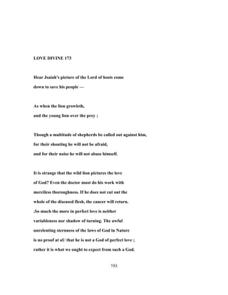 LOVE DIVINE 173
Hear Jsaiah's picture of the Lord of hosts come
down to save his people —
As when the lion growleth,
and the young lion over the prey ;
Though a multitude of shepherds be called out against him,
for their shouting he will not be afraid,
and for their noise he will not abase himself.
It is strange that the wild lion pictures the love
of God? Even the doctor must do his work with
merciless thoroughness. If he does not cut out the
whole of the diseased flesh, the cancer will return.
.So much the more in perfect love is neither
variableness nor shadow of turning. The awful
unrelenting sternness of the laws of God in Nature
is no proof at aU that he is not a God of perfect love ;
rather it is what we ought to expect from such a God.
193
 
