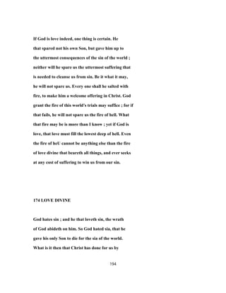 If God is love indeed, one thing is certain. He
that spared not his own Son, but gave him up to
the uttermost consequences of the sin of the world ;
neither will he spare us the uttermost suffering that
is needed to cleanse us from sin. Be it what it may,
he will not spare us. Every one shall he salted with
fire, to make him a welcome offering in Christ. God
grant the fire of this world's trials may suffice ; for if
that fails, he will not spare us the fire of hell. What
that fire may be is more than I know ; yet if God is
love, that love must fill the lowest deep of hell. Even
the fire of heU cannot be anything else than the fire
of love divine that beareth all things, and ever seeks
at any cost of suffering to win us from our sin.
174 LOVE DIVINE
God hates sin ; and he that loveth sin, the wrath
of God abideth on him. So God hated sia, that he
gave his only Son to die for the sia of the world.
What is it then that Christ has done for us by
194
 