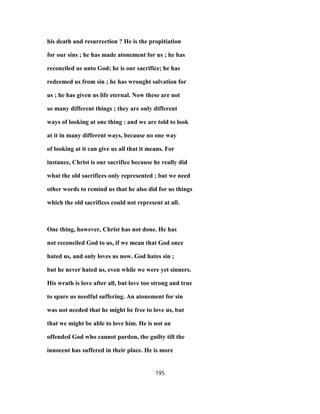 his death and resurrection ? He is the propitiation
for our sins ; he has made atonement for us ; he has
reconciled us unto God; he is our sacrifice; he has
redeemed us from sin ; he has wrought salvation for
us ; he has given us life eternal. Now these are not
so many different things ; they are only different
ways of looking at one thing : and we are told to look
at it in many different ways, because no one way
of looking at it can give us all that it means. For
instance, Christ is our sacrifice because he really did
what the old sacrifices only represented ; but we need
other words to remind us that he also did for us things
which the old sacrifices could not represent at all.
One thing, however, Christ has not done. He has
not reconciled God to us, if we mean that God once
hated us, and only loves us now. God hates sin ;
but he never hated us, even while we were yet sinners.
His wrath is love after all, but love too strong and true
to spare us needful suffering. An atonement for sin
was not needed that he might be free to love us, but
that we might be able to love him. He is not an
offended God who cannot pardon, the guilty till the
innocent has suffered in their place. He is more
195
 