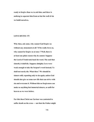 ready to forgive than we to ask him; and there is
nothrug to separate him from us but the wall of sin
we build ourselves.
LOVE DIVINE 175
Why then, ask some, why cannot God forgive us
without any atonement at all ? If he really loves us,
why cannot he forgive us at once ? Well, there is
at least one plain reason why he cannot. Suppose
the Lord of Truth took back his word. The soul that
sinneth, it shall die. Suppose almighty Love were
weak enough to take the Serpent's word instead, Ye
shall not surely die. What then ? We should be
sinners still, repenting only to sin again, unless God
should also give us some new life that can strive with
sin and overcome it. Without this no forgiveness can
make us anything but immortal sinners, as unfit for
heaven as we were before.
For this then Christ our Saviour was contented to
suffer death on the cross — not that the Father might
196
 