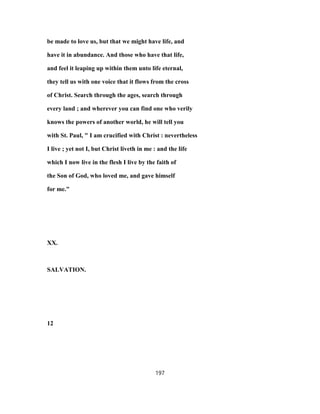 be made to love us, but that we might have life, and
have it in abundance. And those who have that life,
and feel it leaping up within them unto life eternal,
they tell us with one voice that it flows from the cross
of Christ. Search through the ages, search through
every land ; and wherever you can find one who verily
knows the powers of another world, he will tell you
with St. Paul, " I am crucified with Christ : nevertheless
I live ; yet not I, but Christ liveth in me : and the life
which I now live in the flesh I live by the faith of
the Son of God, who loved me, and gave himself
for me."
XX.
SALVATION.
12
197
 