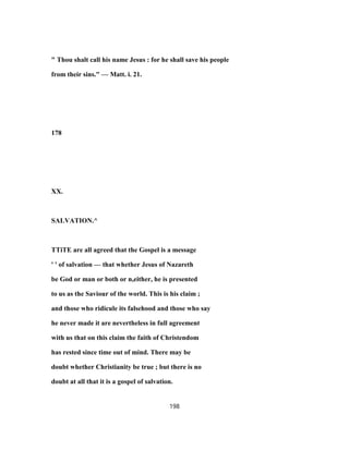 " Thou shalt call his name Jesus : for he shall save his people
from their sins." — Matt. i. 21.
178
XX.
SALVATION.^
TTiTE are all agreed that the Gospel is a message
' ' of salvation — that whether Jesus of Nazareth
be God or man or both or n,either, he is presented
to us as the Saviour of the world. This is his claim ;
and those who ridicule its falsehood and those who say
he never made it are nevertheless in full agreement
with us that on this claim the faith of Christendom
has rested since time out of mind. There may be
doubt whether Christianity be true ; but there is no
doubt at all that it is a gospel of salvation.
198
 