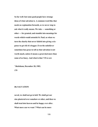 So far well: but some good people have strange
ideas of what salvation is. A common word like that
needs no explanation forsooth, so we never stop to
ask what it really means. We take — something or
other — for granted, and stumble into meanings for
words which would astonish St. Paul; as when we
turn the charity that never faileth into giving a six-
pence to get rid of a beggar. Even the unbeliever
sometimes has grace to tell us that salvation is not
worth much, unless it means a great deal more than
some of us fancy. And what is that ? If we are
' Bottisham, December 20, 1903.
179
i8o SALVATION
saved, we shall not go to hell. We shall get our
sins plastered over somehow or other, and then we
shall steal into heaven and be happy ever after.
What more can we want ? What can be more
199
 
