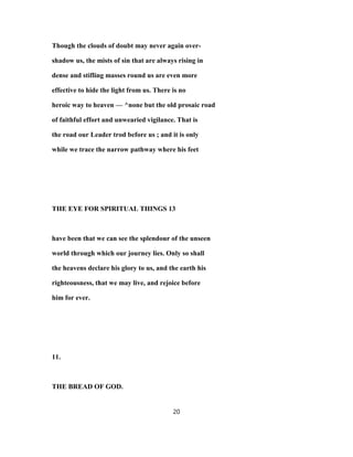 Though the clouds of doubt may never again over-
shadow us, the mists of sin that are always rising in
dense and stifling masses round us are even more
effective to hide the light from us. There is no
heroic way to heaven — ^none but the old prosaic road
of faithful effort and unwearied vigilance. That is
the road our Leader trod before us ; and it is only
while we trace the narrow pathway where his feet
THE EYE FOR SPIRITUAL THINGS 13
have been that we can see the splendour of the unseen
world through which our journey lies. Only so shall
the heavens declare his glory to us, and the earth his
righteousness, that we may live, and rejoice before
him for ever.
11.
THE BREAD OF GOD.
20
 