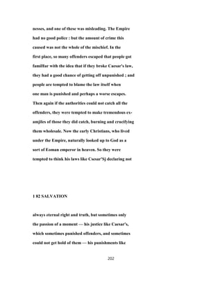 nesses, and one of these was misleading. The Empire
had no good police : but the amount of crime this
caused was not the whole of the mischief. In the
first place, so many offenders escaped that people got
famiHar with the idea that if they broke Caesar's law,
they had a good chance of getting off unpunished ; and
people are tempted to blame the law itself when
one man is punished and perhaps a worse escapes.
Then again if the authorities could not catch all the
offenders, they were tempted to make tremendous ex-
amjiles of those they did catch, burning and crucifying
them wholesale. Now the early Christians, who lived
under the Empire, naturally looked up to God as a
sort of Eoman emperor in heaven. So they were
tempted to think his laws like Csesar'Sj declaring not
1 82 SALVATION
always eternal right and truth, but sometimes only
the passion of a moment — his justice like Caesar's,
which sometimes punished offenders, and sometimes
could not get hold of them — his punishments like
202
 