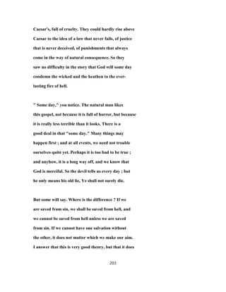 Caesar's, full of cruelty. They could hardly rise above
Caesar to the idea of a law that never fails, of justice
that is never deceived, of punishments that always
come in the way of natural consequence. So they
saw no difficulty in the story that God will some day
condemn the wicked and the heathen to the ever-
lasting fire of hell.
" Some day," you notice. The natural man likes
this gospel, not because it is full of horror, but because
it is really less terrible than it looks. There is a
good deal in that "some day." Many things may
happen first ; and at all events, we need not trouble
ourselves quite yet. Perhaps it is too bad to be true ;
and anyhow, it is a long way off, and we know that
God is merciful. So the devil tells us every day ; but
he only means his old lie, Ye shall not surely die.
But some will say. Where is the difference ? If we
are saved from sin, we shall be saved from hell, and
we cannot be saved from hell unless we are saved
from sin. If we cannot have one salvation without
the other, it does not matter which we make our aim.
I answer that this is very good theory, but that it does
203
 