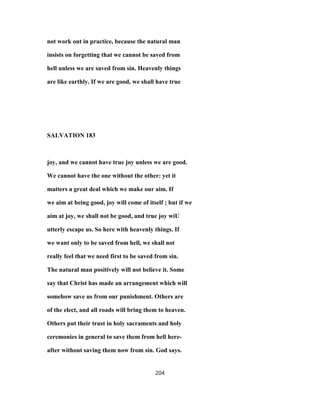 not work out in practice, because the natural man
insists on forgetting that we cannot be saved from
hell unless we are saved from sin. Heavenly things
are like earthly. If we are good, we shall have true
SALVATION 183
joy, and we cannot have true joy unless we are good.
We cannot have the one without the other: yet it
matters a great deal which we make our aim. If
we aim at being good, joy will come of itself ; but if we
aim at joy, we shall not be good, and true joy wiU
utterly escape us. So here with heavenly things. If
we want only to be saved from hell, we shall not
really feel that we need first to be saved from sin.
The natural man positively will not believe it. Some
say that Christ has made an arrangement which will
somehow save us from our punishment. Others are
of the elect, and all roads will bring them to heaven.
Others put their trust in holy sacraments and holy
ceremonies in general to save them from hell here-
after without saving them now from sin. God says.
204
 