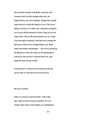 The soul that sinneth, it shall die; and they will
renounce their sin fast enough when they are
frightened by any sort of danger, though they mostly
come back to it when the danger is over. The clever
thing, you know, is to time your repentance properly,
so as to get all the pleasures of sin as long as you can
enjoy them ; then at the last moment you say words
or go through ceremonies, and then sure enough the
pleasures of heaven lie straight before you. Both
saints and sinners mismanage — the one by giving up
the pleasures of sin, the other by not getting those
of heaven; but you have cheated God's law, and
made the best of both worlds.
Granted that we must be saved from sin, men do
not see that we must first be saved from sin
i84 SALVATION
before we can be saved from hell : and in this
they make at least two great mistakes. For one
of them, they look on hell simply as a punishment
205
 