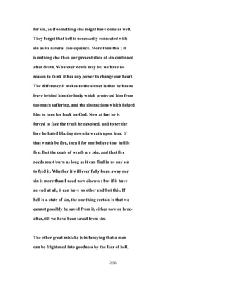 for sin, as if something else might have done as well.
They forget that hell is necessarily connected with
sin as its natural consequence. More than this ; it
is nothing else than our present state of sin continued
after death. Whatever death may be, we have no
reason to think it has any power to change our heart.
The difference it makes to the sinner is that he has to
leave behind him the body which protected him from
too much suffering, and the distractions which helped
him to turn his back on God. Now at last he is
forced to face the truth he despised, and to see the
love he hated blazing down in wrath upon him. If
that wrath be fire, then I for one believe that hell is
fire. But the coals of wrath are .sin, and that fire
needs must burn as long as it can find in us any sin
to feed it. Whether it will ever fully burn away our
sin is more than I need now discuss : but if it have
an end at all, it can have no other end but this. If
hell is a state of sin, the one thing certain is that we
cannot possibly be saved from it, either now or here-
after, till we have been saved from sin.
The other great mistake is in fancying that a man
can be frightened into goodness by the fear of hell.
206
 