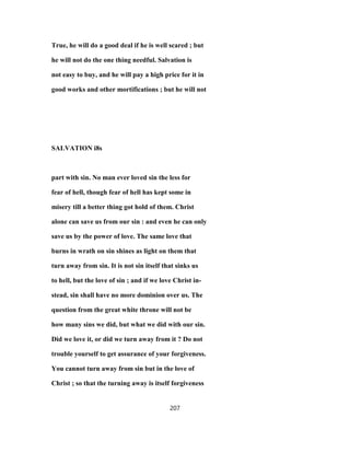 True, he will do a good deal if he is well scared ; but
he will not do the one thing needful. Salvation is
not easy to buy, and he will pay a high price for it in
good works and other mortifications ; but he will not
SALVATION i8s
part with sin. No man ever loved sin the less for
fear of hell, though fear of hell has kept some in
misery till a better thing got hold of them. Christ
alone can save us from our sin : and even he can only
save us by the power of love. The same love that
burns in wrath on sin shines as light on them that
turn away from sin. It is not sin itself that sinks us
to hell, but the love of sin ; and if we love Christ in-
stead, sin shall have no more dominion over us. The
question from the great white throne will not be
how many sins we did, but what we did with our sin.
Did we love it, or did we turn away from it ? Do not
trouble yourself to get assurance of your forgiveness.
You cannot turn away from sin but in the love of
Christ ; so that the turning away is itself forgiveness
207
 