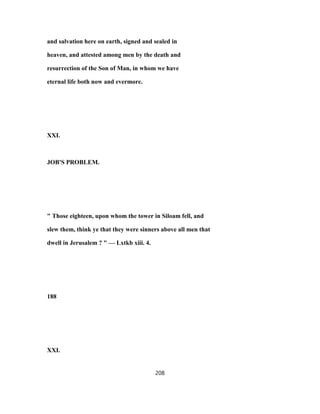 and salvation here on earth, signed and sealed in
heaven, and attested among men by the death and
resurrection of the Son of Man, in whom we have
eternal life both now and evermore.
XXI.
JOB'S PROBLEM.
" Those eighteen, upon whom the tower in Siloam fell, and
slew them, think ye that they were sinners above all men that
dwell in Jerusalem ? " — Lxtkb xiii. 4.
188
XXI.
208
 
