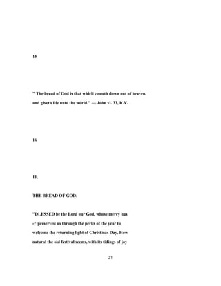 15
" The bread of God is that whicli cometh down out of heaven,
and giveth life unto the world." — John vi. 33, K.V.
16
11.
THE BREAD OF GOD/
"DLESSED be the Lord our God, whose mercy has
-^ preserved us through the perils of the year to
welcome the returning light of Christmas Day. How
natural the old festival seems, with its tidings of joy
21
 