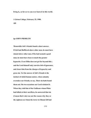 living it,, so far as we can ever learn it in this world.
1 Girton College, February 25, 1900.
189
igo JOB'S PROBLEM
Meanwhile Job's friends found a short answer.
If Job had Buflfered above other men, he must have
sinned above other men. If he had seemed a good
man, he must have been so much the greater
hypocrite. Even Elihu does not get far beyond this ;
and the Lord himself only convicts Job of ignorance,
and clears him from the charges of hypocrisy and
gross sin. Yet the answer of Job's friends is the
instinct of sinful human nature, when calamity
overtakes our friends, to say, Their sin hath found
them out. On two occasions our Lord rebuked it.
When they told him of the Galileans whom Pilate
had killed at their sacrifices, he answered that sin
(I mean thei/r sin) was not the reason why they or
the eighteen on whom the tower in Siloam fell had
210
 