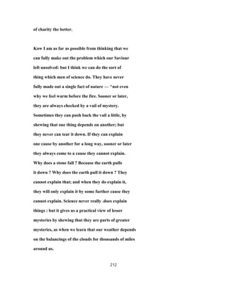 of charity the better.
Kow I am as far as possible from thinking that we
can fully make out the problem which our Saviour
left unsolved: but I think we can do the sort of
thing which men of science do. They have never
fully made out a single fact of nature — ^not even
why we feel warm before the fire. Sooner or later,
they are always checked by a vail of mystery.
Sometimes they can push back the vail a little, by
shewing that one thing depends on another; but
they never can tear it down. If they can explain
one cause by another for a long way, sooner or later
they always come to a cause they cannot explain.
Why does a stone fall ? Because the earth pulls
it down ? Why does the earth pull it down ? They
cannot explain that; and when they do explain it,
they will only explain it by some further cause they
cannot explain. Science never really .does explain
things : but it gives us a practical view of lesser
mysteries by shewing that they are parts of greater
mysteries, as when we learn that our weather depends
on the balancings of the clouds for thousands of miles
around us.
212
 