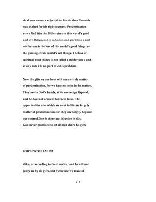 rival was no more rejected for his sin than Pharaoh
was exalted for his righteousness. Predestination
as we find it in the Bible refers to this world's good
and evil things, not to salvation and perdition ; and
misfortune is the loss of this world's good things, or
the gaining of this world's evil things. The loss of
spiritual good things is not called a misfortune ; and
at any rate it is no part of Job's problem.
Now the gifts we are bom with are entirely matter
of predestination, for we have no voice in the matter.
They are in God's hands, at his sovereign disposal,
and he does not account for them to us. The
opportunities also which we meet in life are largely
matter of predestination, for they are largely beyond
our control. Nor is there any injustice in this.
God never promised to let all men share his gifts
JOB'S PROBLEM 193
alike, or according to their merits ; and he will not
judge us by his gifts, but by the use we make of
214
 