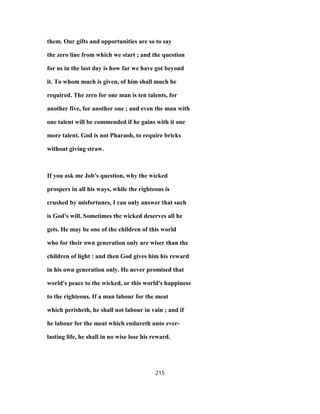 them. Our gifts and opportunities are so to say
the zero line from which we start ; and the question
for us in the last day is how far we have got beyond
it. To whom much is given, of him shall much be
required. The zero for one man is ten talents, for
another five, for another one ; and even the man with
one talent will be commended if he gains with it one
more talent. God is not Pharaoh, to require bricks
without giving straw.
If you ask me Job's question, why the wicked
prospers in all his ways, while the righteous is
crushed by misfortunes, I can only answer that such
is God's will. Sometimes the wicked deserves all he
gets. He may be one of the children of this world
who for their own generation only are wiser than the
children of light : and then God gives him his reward
in his own generation only. He never promised that
world's peace to the wicked, or this world's happiness
to the righteous. If a man labour for the meat
which perisheth, he shall not labour in vain ; and if
he labour for the meat which endureth unto ever-
lasting life, he shall in no wise lose his reward.
215
 