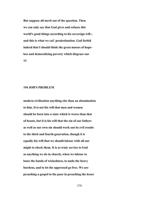 But suppose all merit out of the question. Then
we can only say that God gives and refuses this
world's good things according to his sovereign will ;
and this is what we caU predestination. God forbid
indeed that I should think the great masses of hope-
less and demoralizing poverty which disgrace our
13
194 JOB'S PROBLEM
modern civilization anything else than an abomination
to him. It is not his will that men and women
should be born into a state which is worse than that
of beasts, but it is his will that the sin of our fathers
as well as our own sin should work out its evil results
to the third and fourth generation, though it is
equally his will that we should labour with all our
might to check them. It is as truly service to God
as anything we do in church, when we labour to
loose the bands of wickedness, to undo the heavy
burdens, and to let the oppressed go free. We are
preaching a gospel to the poor in preaching the lesser
216
 