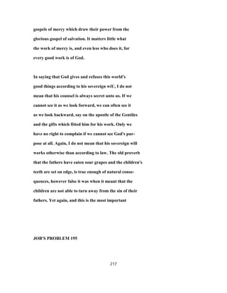 gospels of mercy which draw their power from the
glorious gospel of salvation. It matters little what
the work of mercy is, and even less who does it, for
every good work is of God.
In saying that God gives and refuses this world's
good things according to his sovereign wiU, I do not
mean that his counsel is always secret unto us. If we
cannot see it as we look forward, we can often see it
as we look backward, say on the apostle of the Gentiles
and the gifts which fitted him for his work. Only we
have no right to complain if we cannot see God's pur-
pose at all. Again, I do not mean that his sovereign will
works otherwise than according to law. The old proverb
that the fathers have eaten sour grapes and the children's
teeth are set on edge, is true enough of natural conse-
quences, however false it was when it meant that the
children are not able to turn away from the sin of their
fathers. Yet again, and this is the most important
JOB'S PROBLEM 195
217
 