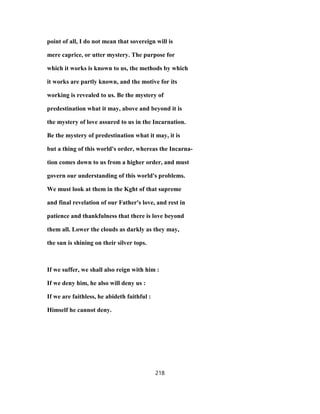 point of all, I do not mean that sovereign will is
mere caprice, or utter mystery. The purpose for
which it works is known to us, the methods by which
it works are partly known, and the motive for its
working is revealed to us. Be the mystery of
predestination what it may, above and beyond it is
the mystery of love assured to us in the Incarnation.
Be the mystery of predestination what it may, it is
but a thing of this world's order, whereas the Incarna-
tion comes down to us from a higher order, and must
govern our understanding of this world's problems.
We must look at them in the Kght of that supreme
and final revelation of our Father's love, and rest in
patience and thankfulness that there is love beyond
them all. Lower the clouds as darkly as they may,
the sun is shining on their silver tops.
If we suffer, we shall also reign with him :
If we deny him, he also will deny us :
If we are faithless, he abideth faithful :
Himself he cannot deny.
218
 