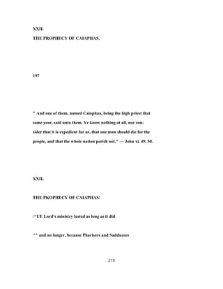 XXII.
THE PROPHECY OF CAIAPHAS.
197
" And one of them, named Caiaphaa, being the high priest that
same year, said unto them, Ye know nothing at all, nor con-
sider that it is expedient for us, that one man should die for the
people, and that the whole nation perish not." — John xi. 49, 50.
XXII.
THE PKOPHECY OF CAIAPHAS/
/^UE Lord's ministry lasted as long as it did
^^ and no longer, because Pharisees and Sadducees
219
 