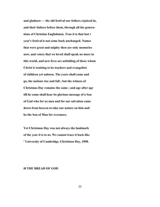 and gladness — the old festival our fathers rejoiced in,
and their fathers before them, through all the genera-
tions of Christian Englishmen. True it is that last •
year's festival is not come back unchanged. Names
that were great and mighty then are only memories
now, and voices that we loved shall speak no more in
this world, and new lives are unfolding of those whom
Christ is training to be teachers and evangelists
of children yet unborn. The years shall come and
go, the nations rise and fall ; but the witness of
Christmas Day remains the same ; and age after age
till he come shall hear its glorious message of a Son
of God who for us men and for our salvation came
down from heaven to take our nature on him and
be the Son of Man for evermore.
Yet Christmas Day was not always the landmark
of the year it is to us. We cannot trace it back like
' University of Cambridge, Christinas Day, 1898.
i8 THE BREAD OF GOD
22
 