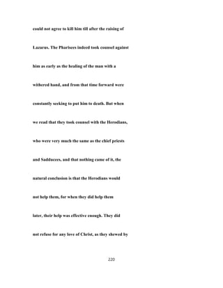 could not agree to kill him till after the raising of
Lazarus. The Pharisees indeed took counsel against
him as early as the healing of the man with a
withered hand, and from that time forward were
constantly seeking to put him to death. But when
we read that they took counsel with the Herodians,
who were very much the same as the chief priests
and Sadducees, and that nothing came of it, the
natural conclusion is that the Herodians would
not help them, for when they did help them
later, their help was effective enough. They did
not refuse for any love of Christ, as they shewed by
220
 