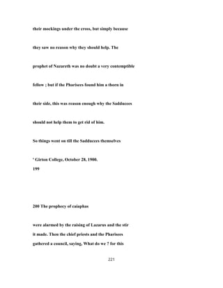 their mockings under the cross, but simply because
they saw no reason why they should help. The
prophet of Nazareth was no doubt a very contemptible
fellow ; but if the Pharisees found him a thorn in
their side, this was reason enough why the Sadducees
should not help them to get rid of him.
So things went on till the Sadducees themselves
' Girton College, October 28, 1900.
199
200 The prophecy of caiaphas
were alarmed by the raising of Lazarus and the stir
it made. Then the chief priests and the Pharisees
gathered a council, saying, What do we ? for this
221
 