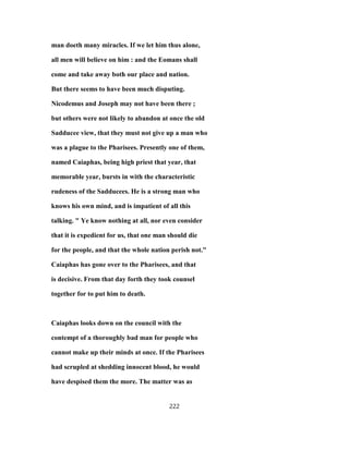man doeth many miracles. If we let him thus alone,
all men will believe on him : and the Eomans shall
come and take away both our place and nation.
But there seems to have been much disputing.
Nicodemus and Joseph may not have been there ;
but others were not likely to abandon at once the old
Sadducee view, that they must not give up a man who
was a plague to the Pharisees. Presently one of them,
named Caiaphas, being high priest that year, that
memorable year, bursts in with the characteristic
rudeness of the Sadducees. He is a strong man who
knows his own mind, and is impatient of all this
talking. " Ye know nothing at all, nor even consider
that it is expedient for us, that one man should die
for the people, and that the whole nation perish not."
Caiaphas has gone over to the Pharisees, and that
is decisive. From that day forth they took counsel
together for to put him to death.
Caiaphas looks down on the council with the
contempt of a thoroughly bad man for people who
cannot make up their minds at once. If the Pharisees
had scrupled at shedding innocent blood, he would
have despised them the more. The matter was as
222
 