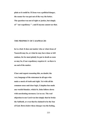 plain as it could be. If Jesus was a political danger,
the sooner he was put out of the way the better.
The question was not of right or justice, but simply
of " our expediency " ; and if anyone cannot see that.
THE PROPHECY OF CAIAPHAS 201
he is a fool. It does not matter who or what Jesus of
Nazareth may be, or what he may have done or left
undone, for he must plainly be put to death as soon
as may be, if our expediency requires it : so there is
an end of the matter.
Clear and cogent reasoning this, no doubt; the
very language of the statesmen in all ages who
make a mock of truth and right. Yet with all his
common sense and clear logic, Caiaphas has made
one woeful blunder, which St. John follows down
with unrelenting sternness. Let us see. The real
objection to our Lord was hot simply that he broke
the Sabbath, or even that he claimed to be the Son
of God. Down below these charges was the feeling,
223
 
