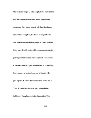 they were no longer G-od'a people, but a mere nation
like the nations of the world, whom they likened
unto dogs. They spoke more truth than they knew.
It was their own place, for it was no longer God's,
and they themselves were a people of Israel no more,
but a mere Jewish nation which was renouncing the
privileges of which they were so proud. Then comes
Caiaphas, keen as a lynx for questions of expediency,
but with no eye for this huge moral blunder. He
just repeats it, " that the whole nation perish not."
Then St. John lays open the lofty irony of God
in history. Caiaphas was indeed a prophet. This
225
 