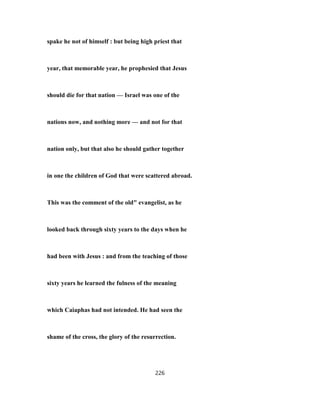 spake he not of himself : but being high priest that
year, that memorable year, he prophesied that Jesus
should die for that nation — Israel was one of the
nations now, and nothing more — and not for that
nation only, but that also he should gather together
in one the children of God that were scattered abroad.
This was the comment of the old" evangelist, as he
looked back through sixty years to the days when he
had been with Jesus : and from the teaching of those
sixty years he learned the fulness of the meaning
which Caiaphas had not intended. He had seen the
shame of the cross, the glory of the resurrection.
226
 