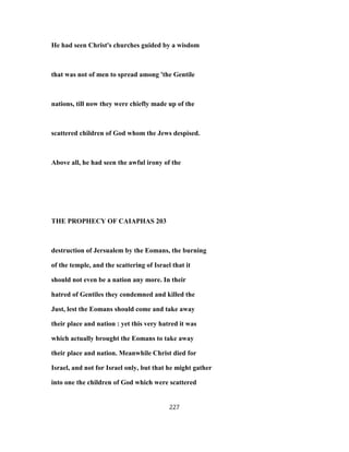 He had seen Christ's churches guided by a wisdom
that was not of men to spread among 'the Gentile
nations, till now they were chiefly made up of the
scattered children of God whom the Jews despised.
Above all, he had seen the awful irony of the
THE PROPHECY OF CAIAPHAS 203
destruction of Jersualem by the Eomans, the burning
of the temple, and the scattering of Israel that it
should not even be a nation any more. In their
hatred of Gentiles they condemned and killed the
Just, lest the Eomans should come and take away
their place and nation : yet this very hatred it was
which actually brought the Eomans to take away
their place and nation. Meanwhile Christ died for
Israel, and not for Israel only, but that he might gather
into one the children of God which were scattered
227
 