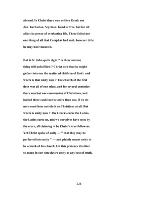 abroad. In Christ there was neither Greek not
Jew, barbarian, Scythian, bond or free, but for all
alike the power of everlasting life. There failed not
one thing of all that Caiaphas had said, however little
he may have meant it.
But is St. John quite right ? Is there not one
thing still unfulfilled ? Christ died that he might
gather into one the scattered children of God : and
where is that unity now ? The church of the first
days was all of one mind, and for several centuries
there was but one communion of Christians, and
indeed there could not be more than one, if we do
not count those outside it as Christians at all. But
where is unity now ? The Greeks curse the Latins,
the Latins curse us, and we ourselves have sects by
the score, all claiming to be Christ's true followers.
Yet Christ spoke of unity — " that they may be
perfected into unity " — and plainly meant unity to
be a mark of his church. On this pretence it is that
so many in our time desire unity at any cost of truth.
228
 